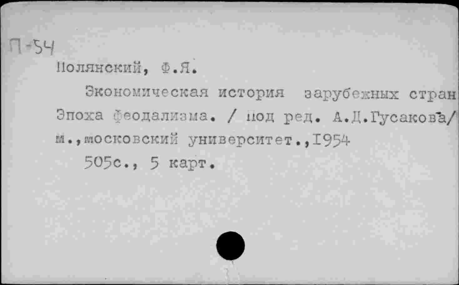 ﻿п -зч
Полянский, Ф.Я.
Экономическая история зарубежных стран Эпоха феодализма. / под ред. А.Д.Гусакова/ м., московский университет., 1954-
505с., 5 карт.